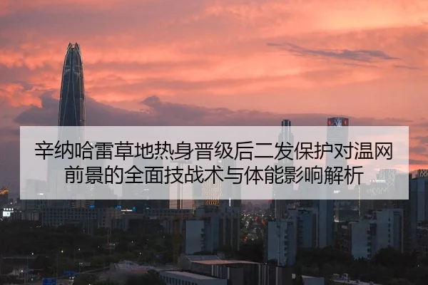 辛纳哈雷草地热身晋级后二发保护对温网前景的全面技战术与体能影响解析
